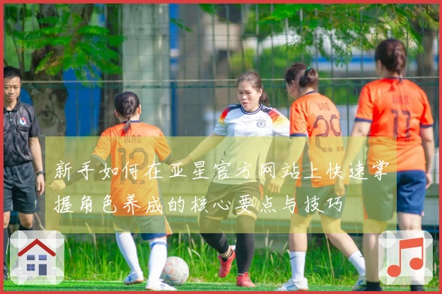 新手如何在亚星官方网站上快速掌握角色养成的核心要点与技巧